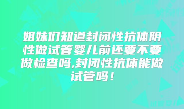 姐妹们知道封闭性抗体阴性做试管婴儿前还要不要做检查吗,封闭性抗体能做试管吗！