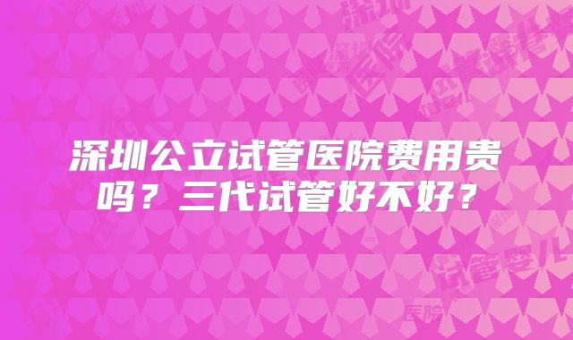 深圳公立试管医院费用贵吗？三代试管好不好？