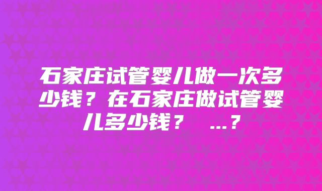 石家庄试管婴儿做一次多少钱?在石家庄做试管婴儿多少钱? ...?