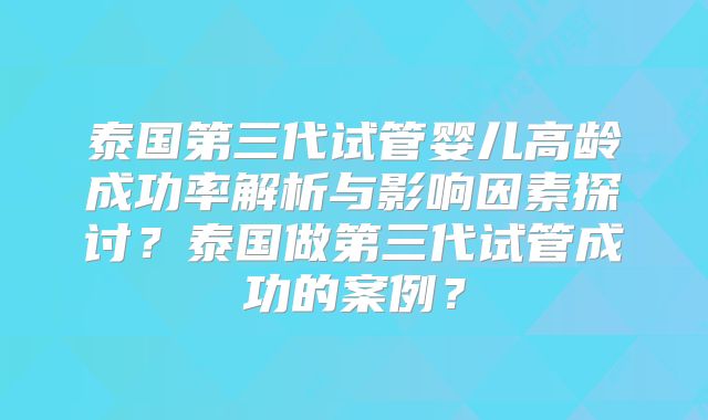 泰国第三代试管婴儿高龄成功率解析与影响因素探讨？泰国做第三代试管成功的案例？