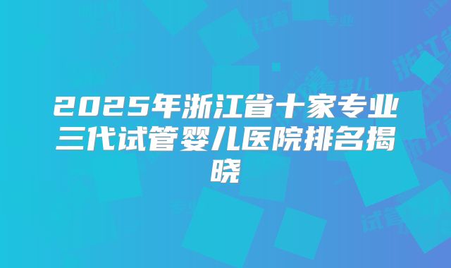 2025年浙江省十家专业三代试管婴儿医院排名揭晓