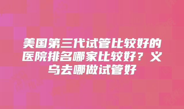 美国第三代试管比较好的医院排名哪家比较好？义乌去哪做试管好
