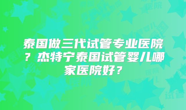 泰国做三代试管专业医院？杰特宁泰国试管婴儿哪家医院好？