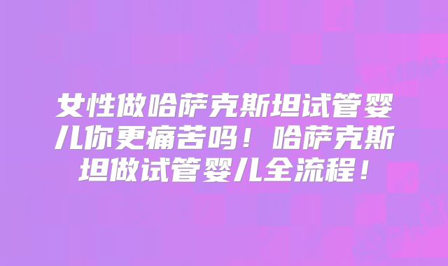 女性做哈萨克斯坦试管婴儿你更痛苦吗！哈萨克斯坦做试管婴儿全流程！