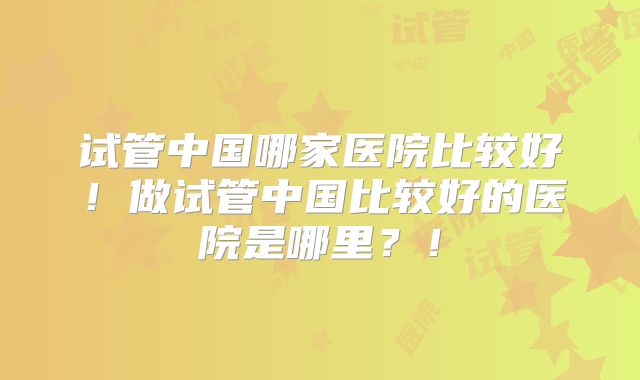 试管中国哪家医院比较好！做试管中国比较好的医院是哪里？！