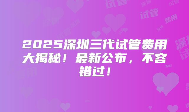 2025深圳三代试管费用大揭秘！最新公布，不容错过！