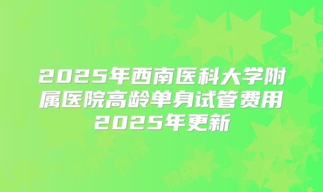 2025年西南医科大学附属医院高龄单身试管费用2025年更新