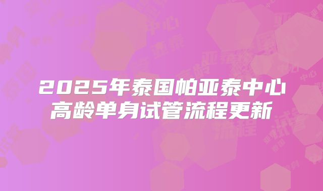 2025年泰国帕亚泰中心高龄单身试管流程更新