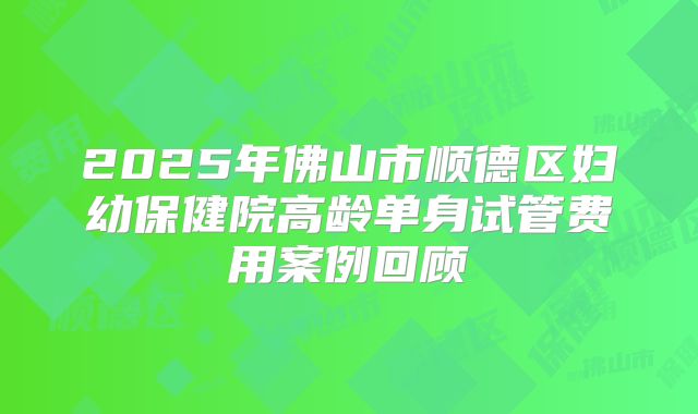 2025年佛山市顺德区妇幼保健院高龄单身试管费用案例回顾
