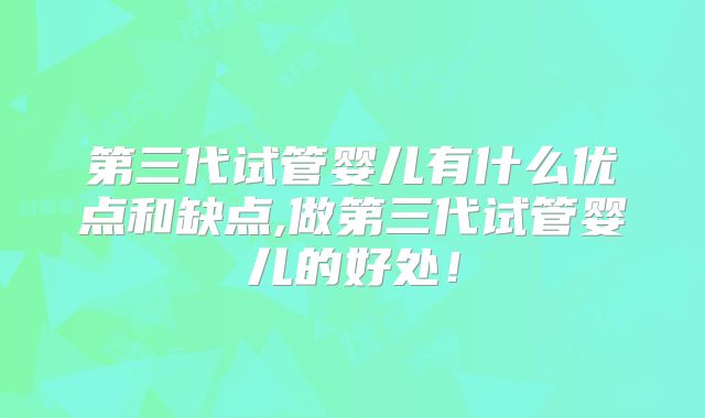 第三代试管婴儿有什么优点和缺点,做第三代试管婴儿的好处！