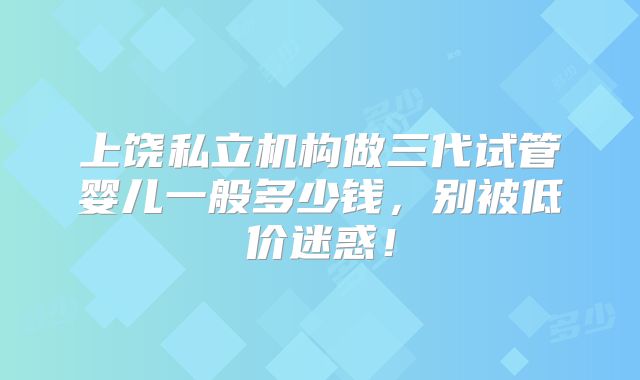 上饶私立机构做三代试管婴儿一般多少钱，别被低价迷惑！