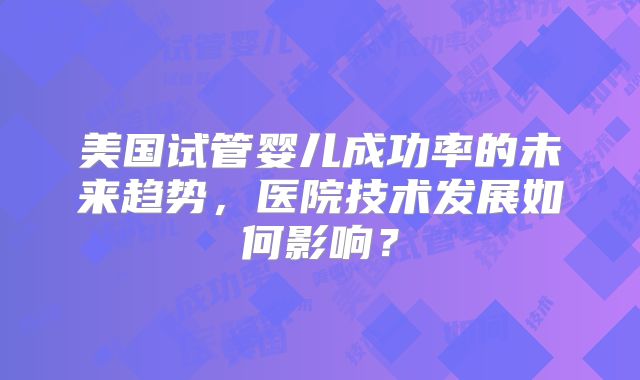 美国试管婴儿成功率的未来趋势，医院技术发展如何影响？