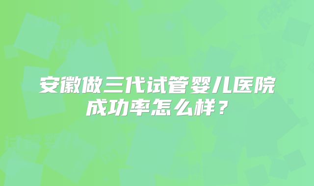安徽做三代试管婴儿医院成功率怎么样？