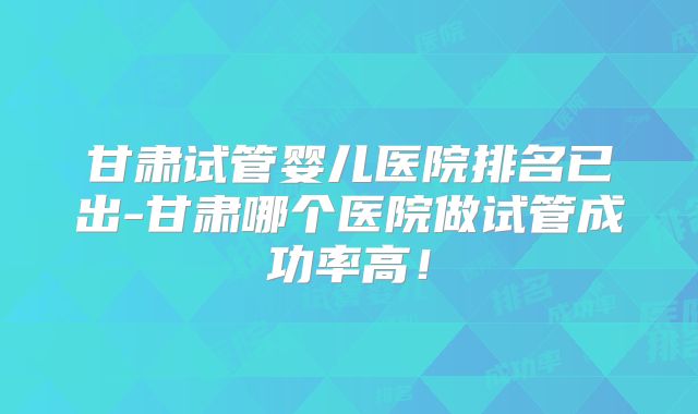 甘肃试管婴儿医院排名已出-甘肃哪个医院做试管成功率高！