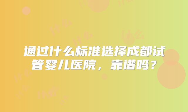 通过什么标准选择成都试管婴儿医院，靠谱吗？