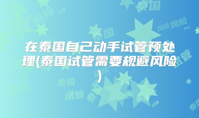 在泰国自己动手试管预处理(泰国试管需要规避风险)