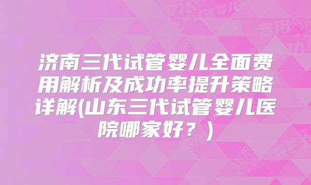 济南三代试管婴儿全面费用解析及成功率提升策略详解(山东三代试管婴儿医院哪家好？)