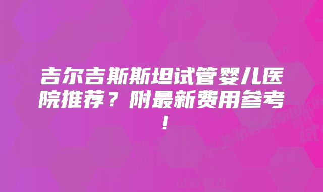 吉尔吉斯斯坦试管婴儿医院推荐？附最新费用参考！