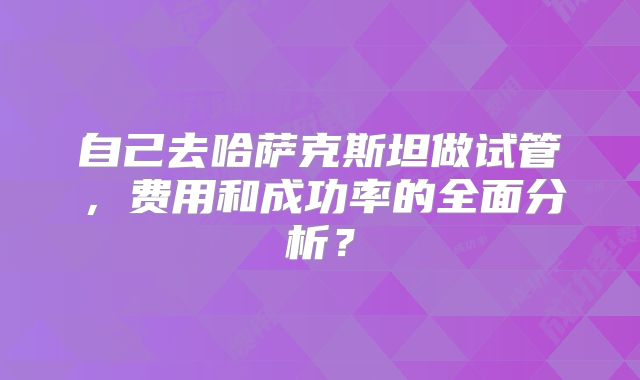 自己去哈萨克斯坦做试管，费用和成功率的全面分析？