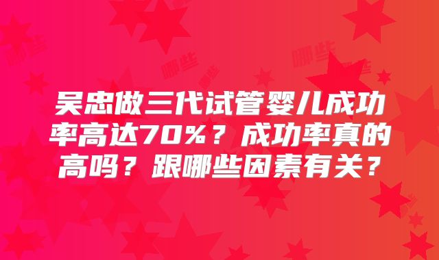 吴忠做三代试管婴儿成功率高达70%？成功率真的高吗？跟哪些因素有关？