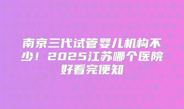 南京三代试管婴儿机构不少！2025江苏哪个医院好看完便知