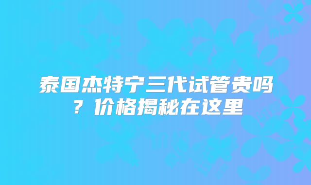 泰国杰特宁三代试管贵吗？价格揭秘在这里