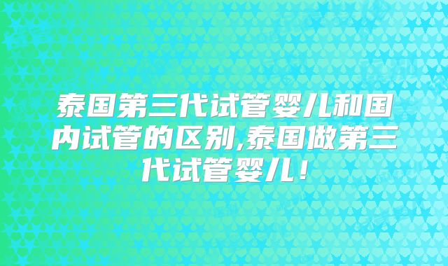 泰国第三代试管婴儿和国内试管的区别,泰国做第三代试管婴儿!