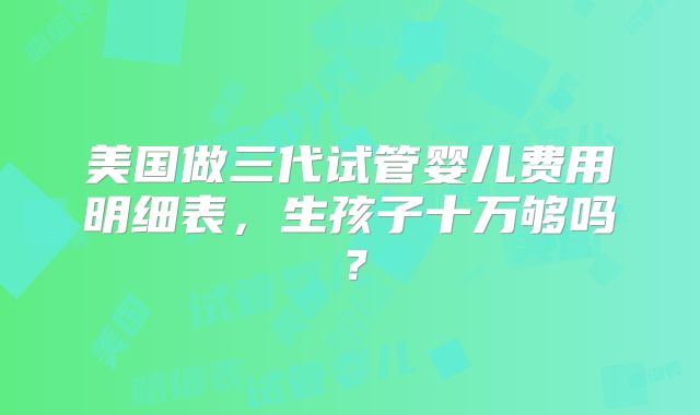 美国做三代试管婴儿费用明细表,生孩子十万够吗?