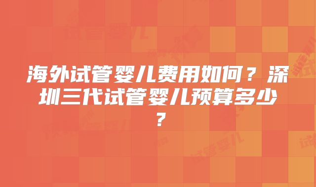 海外试管婴儿费用如何？深圳三代试管婴儿预算多少？