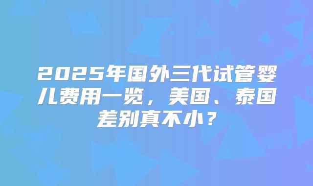 2025年国外三代试管婴儿费用一览，美国、泰国差别真不小？