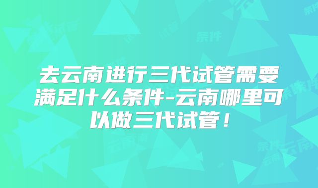 去云南进行三代试管需要满足什么条件-云南哪里可以做三代试管!