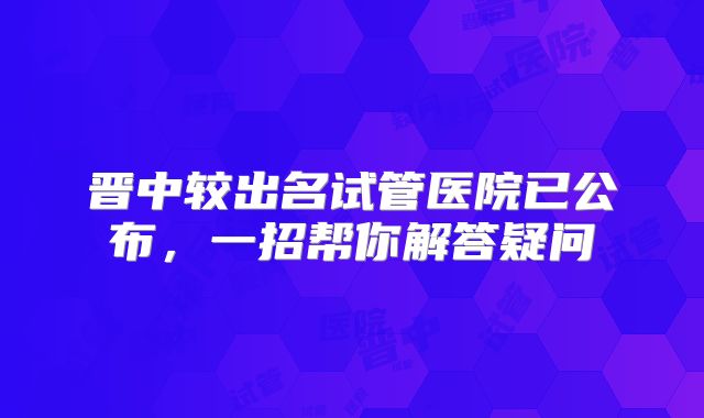晋中较出名试管医院已公布，一招帮你解答疑问