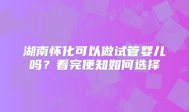 湖南怀化可以做试管婴儿吗？看完便知如何选择