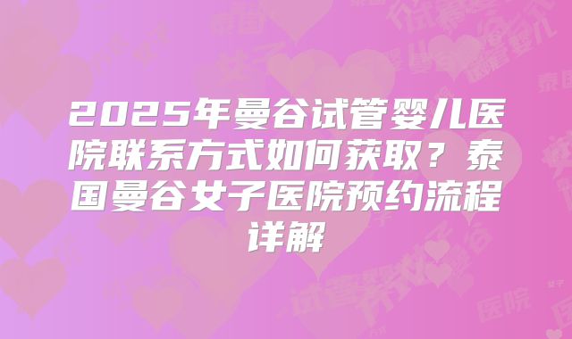 2025年曼谷试管婴儿医院联系方式如何获取？泰国曼谷女子医院预约流程详解