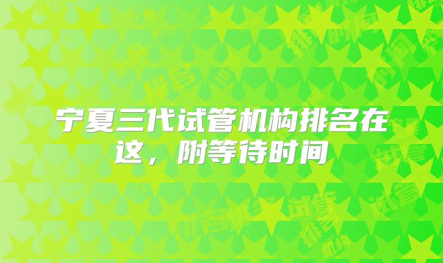 宁夏三代试管机构排名在这,附等待时间