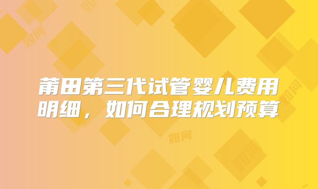 莆田第三代试管婴儿费用明细，如何合理规划预算