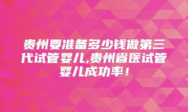 贵州要准备多少钱做第三代试管婴儿,贵州省医试管婴儿成功率！