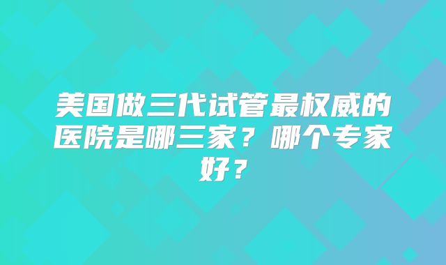 美国做三代试管最权威的医院是哪三家？哪个专家好？
