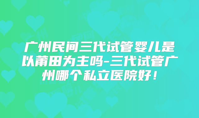 广州民间三代试管婴儿是以莆田为主吗-三代试管广州哪个私立医院好!