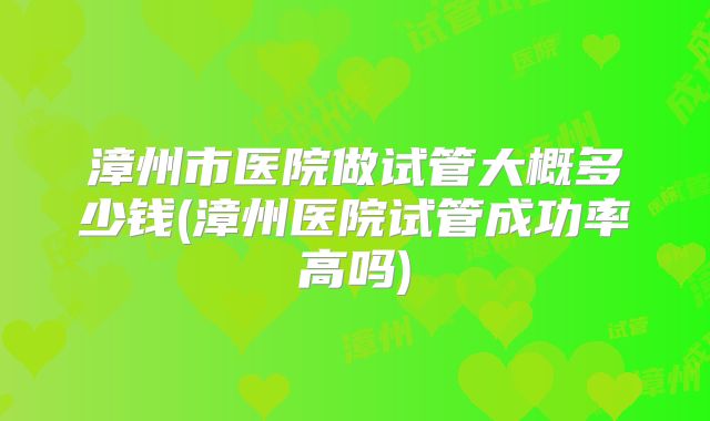 漳州市医院做试管大概多少钱(漳州医院试管成功率高吗)