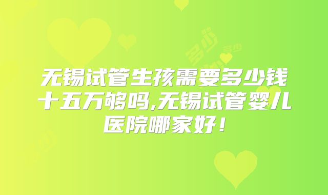 无锡试管生孩需要多少钱十五万够吗,无锡试管婴儿医院哪家好！