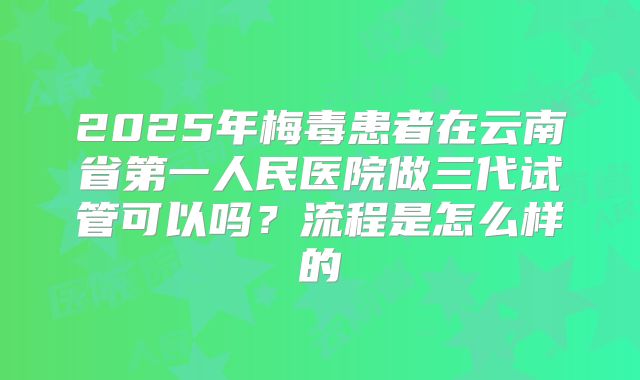 2025年梅毒患者在云南省第一人民医院做三代试管可以吗？流程是怎么样的
