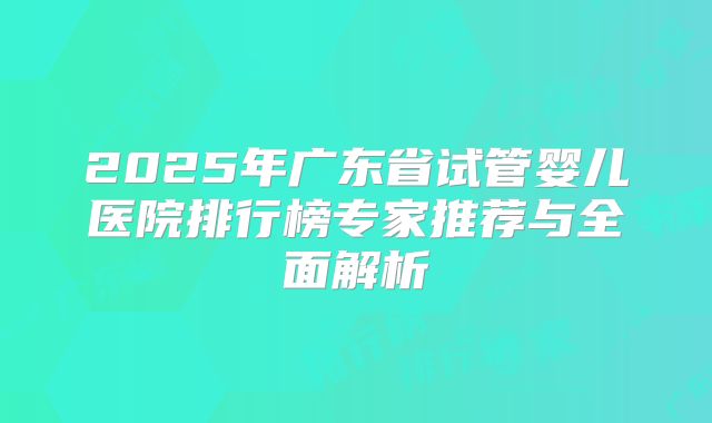 2025年广东省试管婴儿医院排行榜专家推荐与全面解析