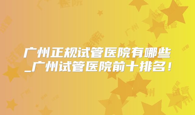 广州正规试管医院有哪些_广州试管医院前十排名！
