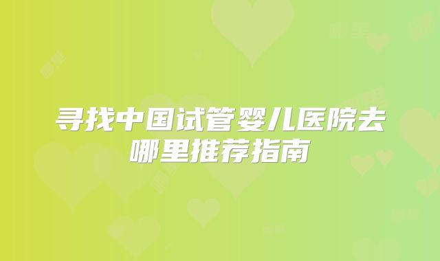 寻找中国试管婴儿医院去哪里推荐指南