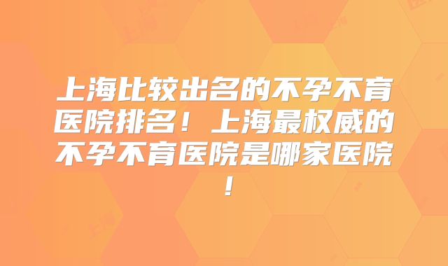 上海比较出名的不孕不育医院排名！上海最权威的不孕不育医院是哪家医院！