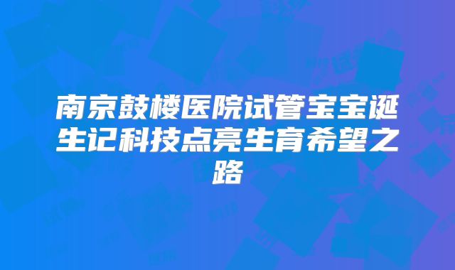 南京鼓楼医院试管宝宝诞生记科技点亮生育希望之路