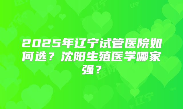 2025年辽宁试管医院如何选?沈阳生殖医学哪家强?