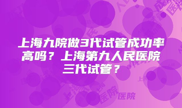 上海九院做3代试管成功率高吗？上海第九人民医院三代试管？