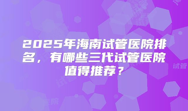 2025年海南试管医院排名,有哪些三代试管医院值得推荐?